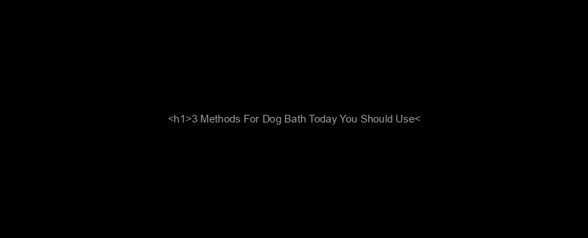 <h1>3 Methods For Dog Bath Today You Should Use</h1>